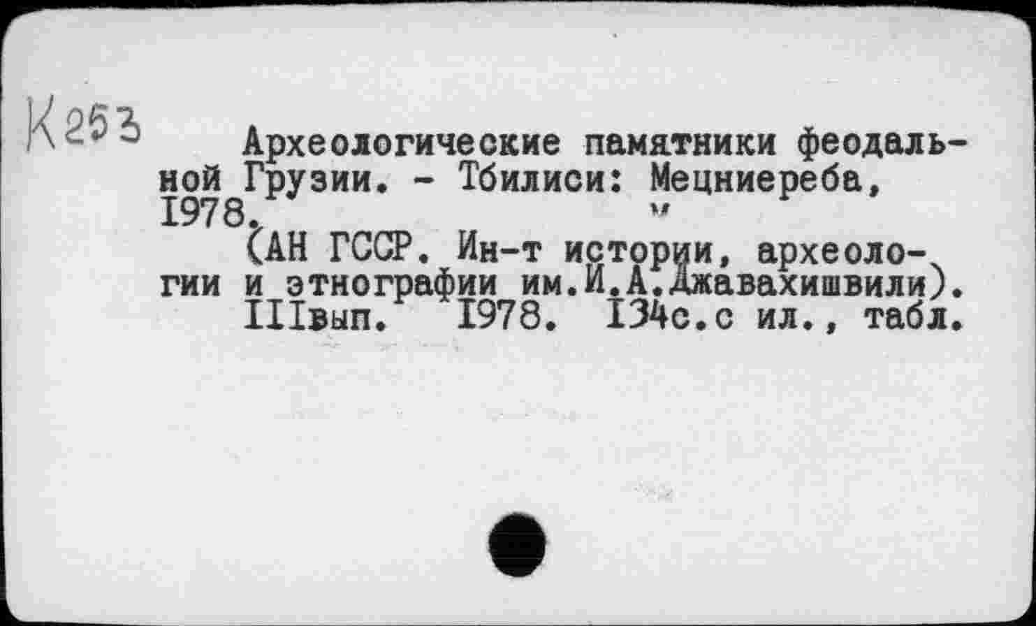 ﻿<253
Археологические памятники феодальной Грузии. - Тбилиси: Мецниереба, 1978-
САН ГССР. Ин-т истории, археологии и этнографии им.И.А.Джавахишвили).
Швып. 1978. I34C.C ил., табл.